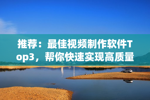 推荐：最佳视频制作软件Top3，帮你快速实现高质量视频制作