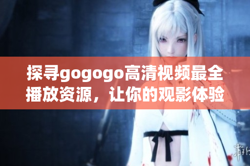 探寻gogogo高清视频最全播放资源，让你的观影体验更升级