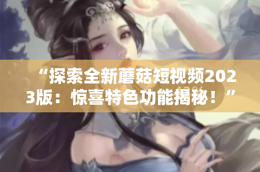 “探索全新蘑菇短视频2023版：惊喜特色功能揭秘！”