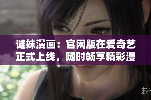 谜妹漫画：官网版在爱奇艺正式上线，随时畅享精彩漫画