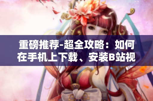 重磅推荐-超全攻略：如何在手机上下载、安装B站视频软件