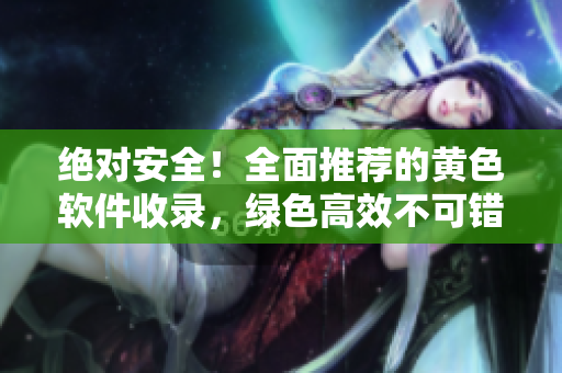 绝对安全！全面推荐的黄色软件收录，绿色高效不可错过！