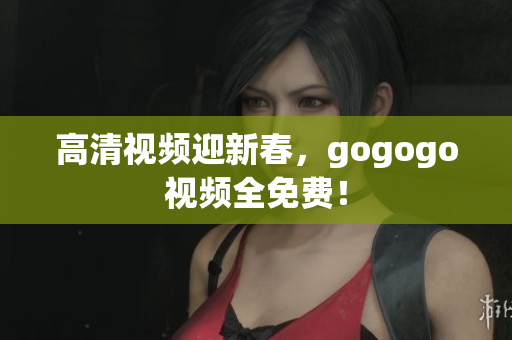 高清视频迎新春，gogogo视频全免费！