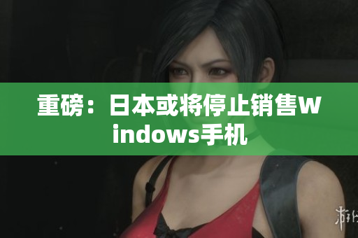 重磅：日本或将停止销售Windows手机