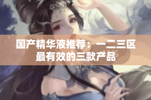 国产精华液推荐：一二三区最有效的三款产品