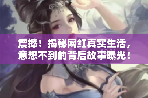 震撼！揭秘网红真实生活，意想不到的背后故事曝光！