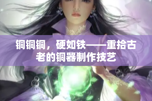 铜铜铜，硬如铁——重拾古老的铜器制作技艺