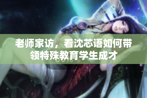 老师家访，看沈芯语如何带领特殊教育学生成才