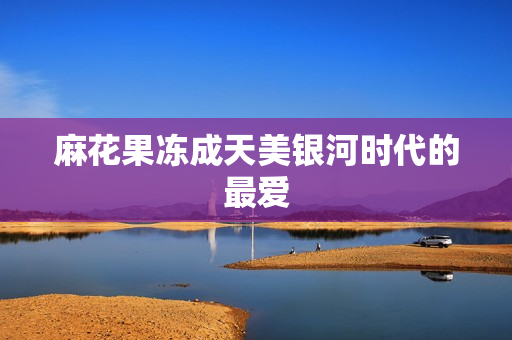 麻花果冻成天美银河时代的最爱