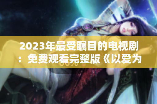 2023年最受瞩目的电视剧：免费观看完整版《以爱为营》！