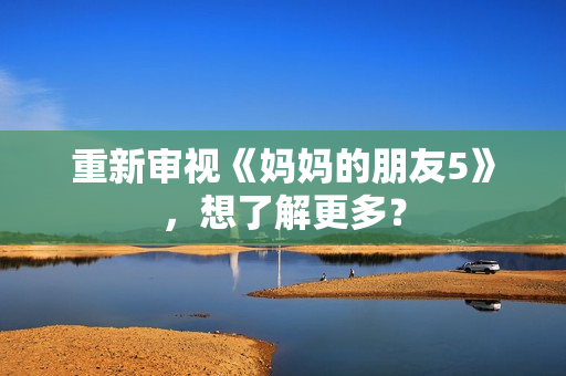 重新审视《妈妈的朋友5》，想了解更多？