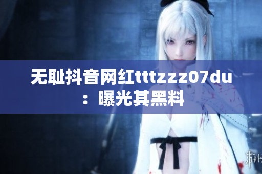 无耻抖音网红tttzzz07du：曝光其黑料