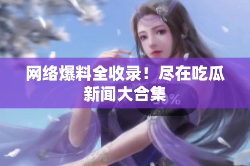 网络爆料全收录！尽在吃瓜新闻大合集