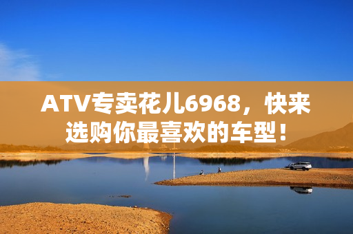 ATV专卖花儿6968，快来选购你最喜欢的车型！