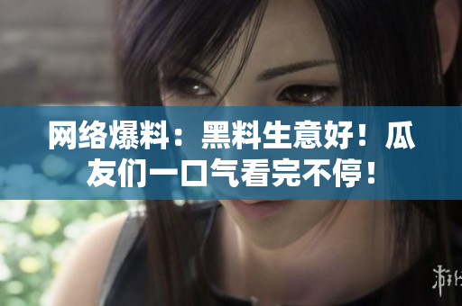 网络爆料：黑料生意好！瓜友们一口气看完不停！