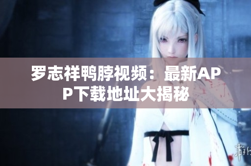 罗志祥鸭脖视频：最新APP下载地址大揭秘
