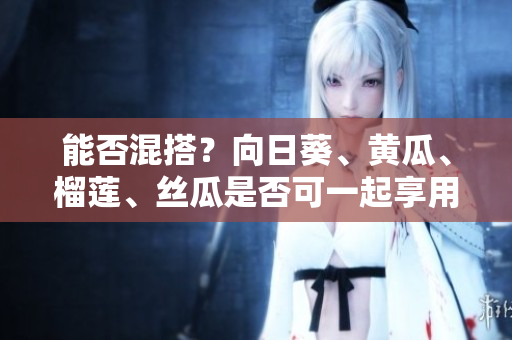 能否混搭？向日葵、黄瓜、榴莲、丝瓜是否可一起享用？