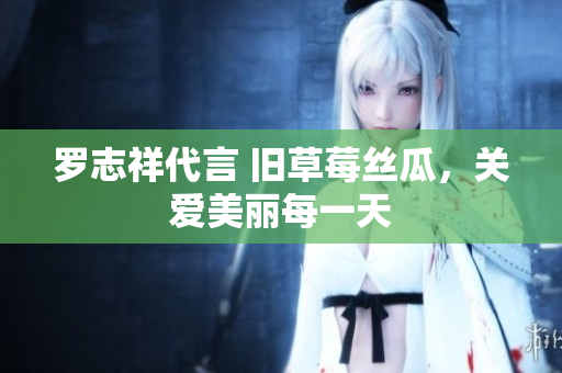 罗志祥代言 旧草莓丝瓜，关爱美丽每一天
