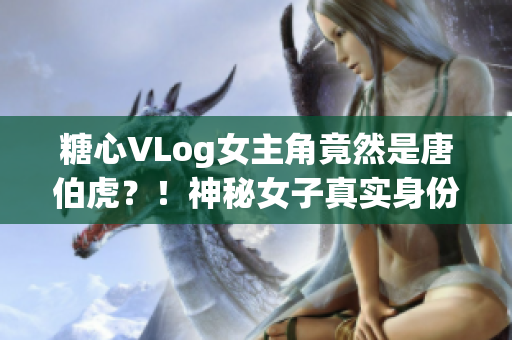 糖心VLog女主角竟然是唐伯虎？！神秘女子真实身份曝光