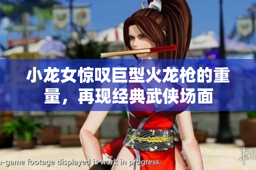 小龙女惊叹巨型火龙枪的重量，再现经典武侠场面