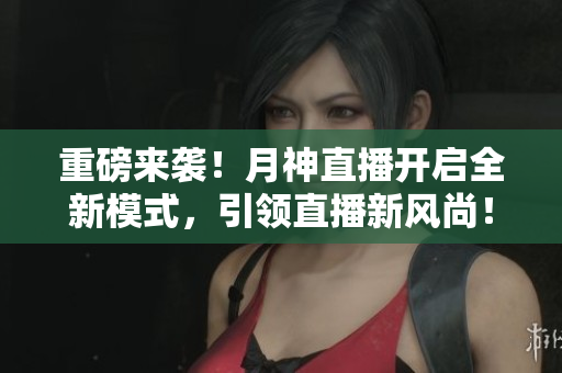 重磅来袭！月神直播开启全新模式，引领直播新风尚！