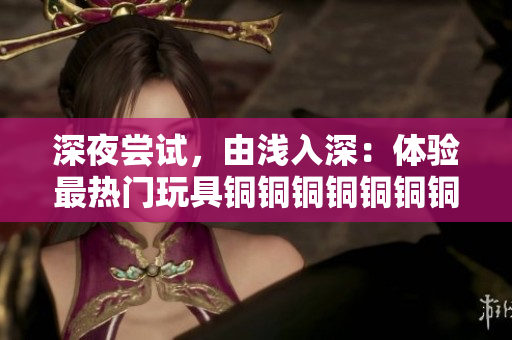 深夜尝试，由浅入深：体验最热门玩具铜铜铜铜铜铜铜