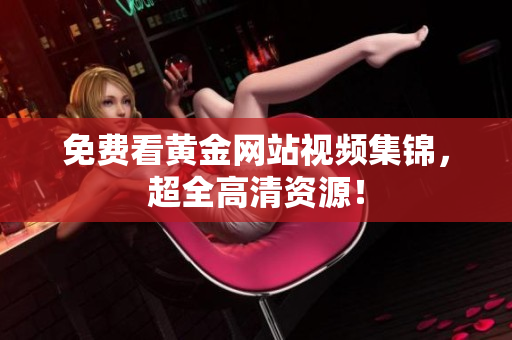 免费看黄金网站视频集锦，超全高清资源！