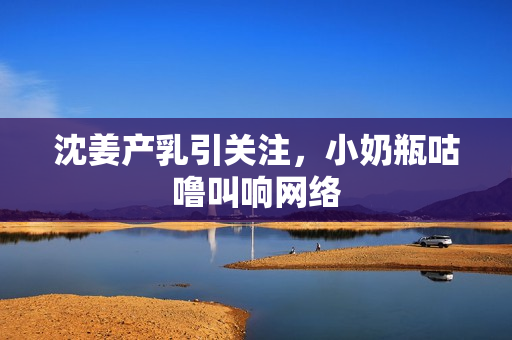 沈姜产乳引关注，小奶瓶咕噜叫响网络