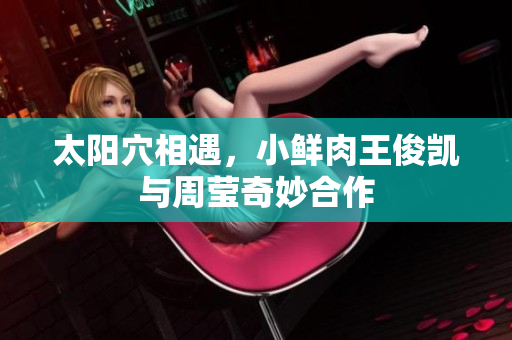 太阳穴相遇，小鲜肉王俊凯与周莹奇妙合作