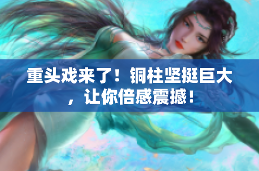重头戏来了！铜柱坚挺巨大，让你倍感震撼！