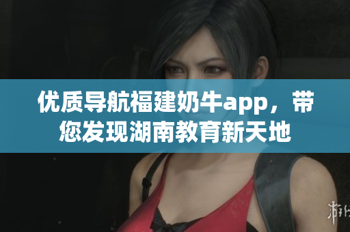 优质导航福建奶牛app，带您发现湖南教育新天地