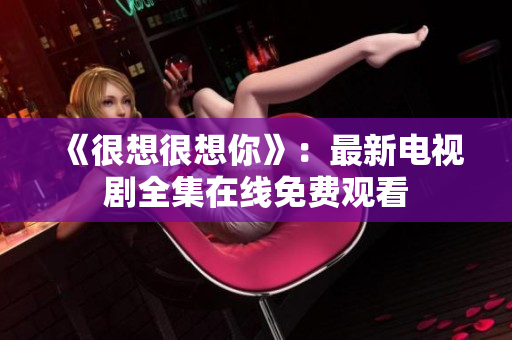 《很想很想你》：最新电视剧全集在线免费观看