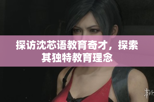探访沈芯语教育奇才，探索其独特教育理念