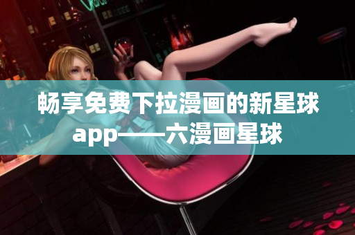 畅享免费下拉漫画的新星球app——六漫画星球