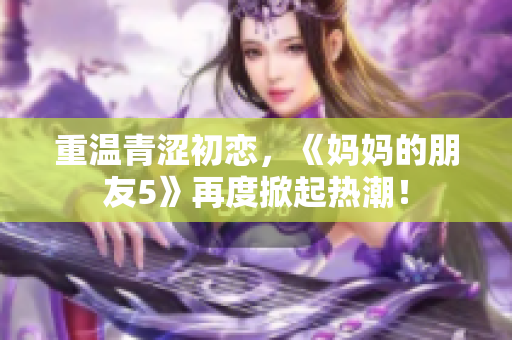 重温青涩初恋，《妈妈的朋友5》再度掀起热潮！