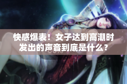 快感爆表！女子达到高潮时发出的声音到底是什么？