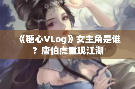 《糖心VLog》女主角是谁？唐伯虎重现江湖