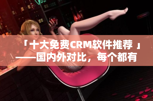 「十大免费CRM软件推荐 」——国内外对比，每个都有优缺点