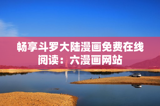 畅享斗罗大陆漫画免费在线阅读：六漫画网站