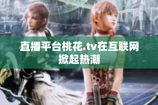 直播平台桃花.tv在互联网掀起热潮