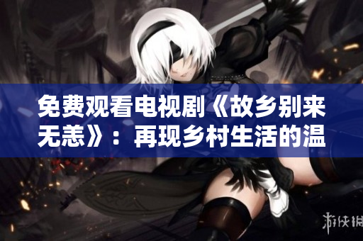免费观看电视剧《故乡别来无恙》：再现乡村生活的温情故事