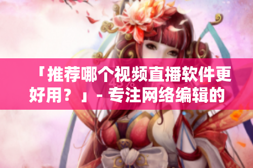 「推荐哪个视频直播软件更好用？」- 专注网络编辑的良心推荐