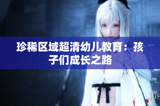 珍稀区域超清幼儿教育：孩子们成长之路
