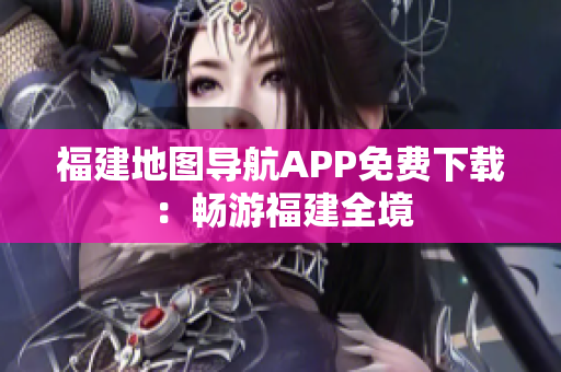 福建地图导航APP免费下载：畅游福建全境