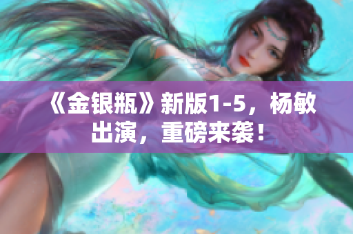 《金银瓶》新版1-5，杨敏出演，重磅来袭！