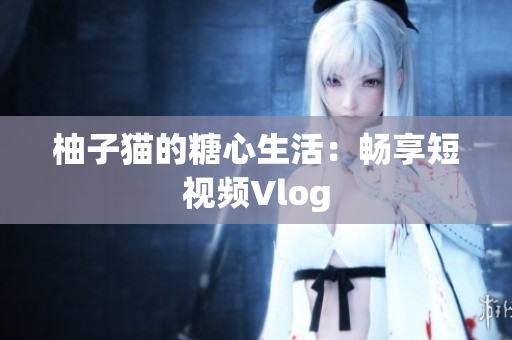 柚子猫的糖心生活：畅享短视频Vlog