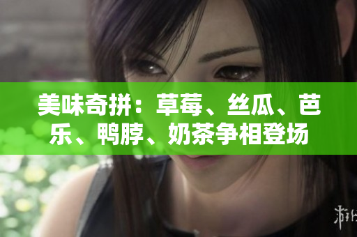 美味奇拼：草莓、丝瓜、芭乐、鸭脖、奶茶争相登场