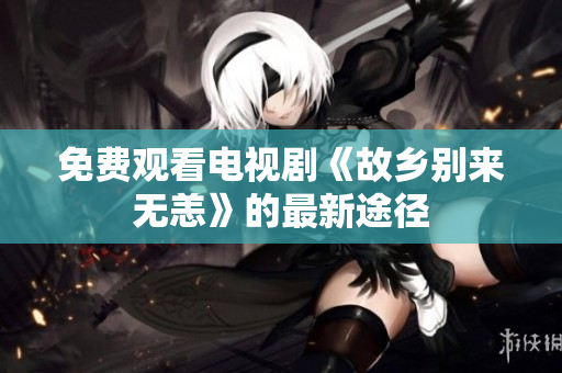 免费观看电视剧《故乡别来无恙》的最新途径