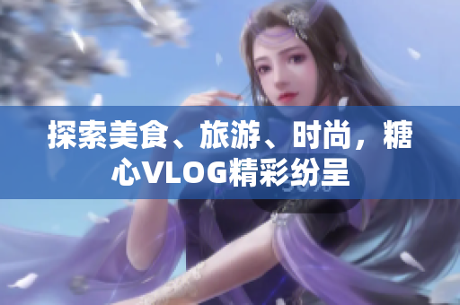 探索美食、旅游、时尚，糖心VLOG精彩纷呈