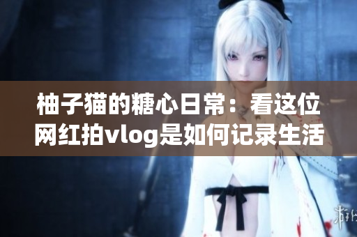 柚子猫的糖心日常：看这位网红拍vlog是如何记录生活的